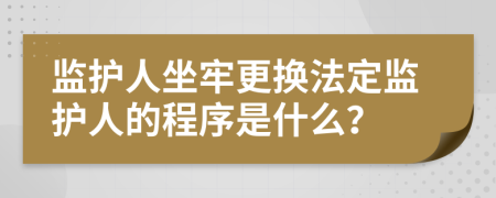 监护人坐牢更换法定监护人的程序是什么？