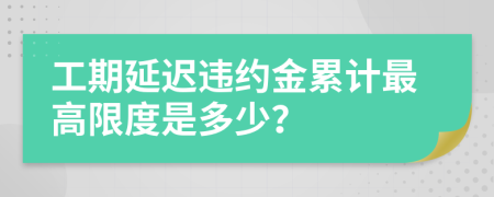 工期延迟违约金累计最高限度是多少？