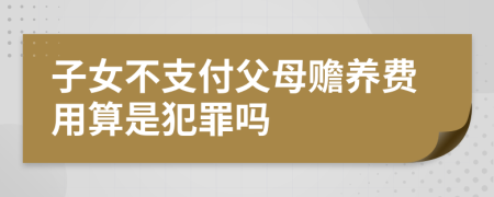 子女不支付父母赡养费用算是犯罪吗