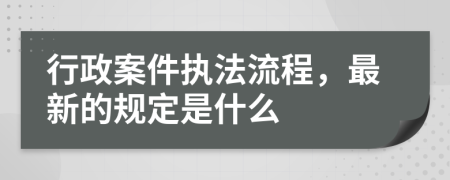 行政案件执法流程，最新的规定是什么