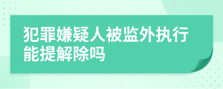 犯罪嫌疑人被监外执行能提解除吗