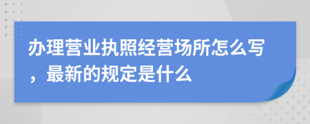 办理营业执照经营场所怎么写，最新的规定是什么