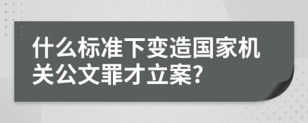 什么标准下变造国家机关公文罪才立案?