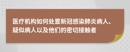 医疗机构如何处置新冠感染肺炎病人、疑似病人以及他们的密切接触者