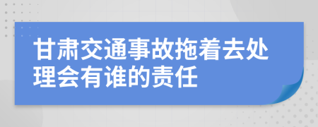 甘肃交通事故拖着去处理会有谁的责任