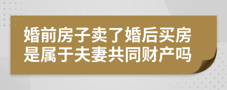 婚前房子卖了婚后买房是属于夫妻共同财产吗