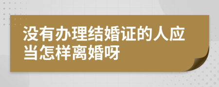 没有办理结婚证的人应当怎样离婚呀