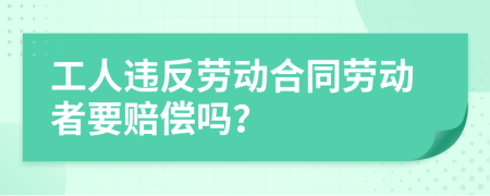 工人违反劳动合同劳动者要赔偿吗？