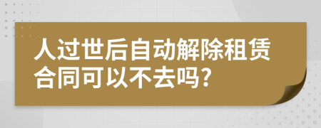 人过世后自动解除租赁合同可以不去吗?