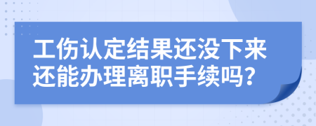 工伤认定结果还没下来还能办理离职手续吗？