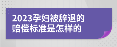 2023孕妇被辞退的赔偿标准是怎样的