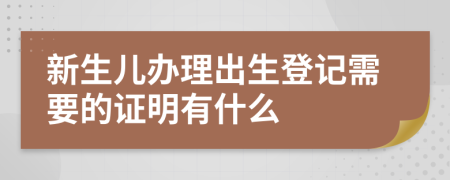 新生儿办理出生登记需要的证明有什么