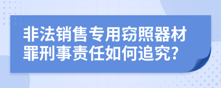 非法销售专用窃照器材罪刑事责任如何追究?