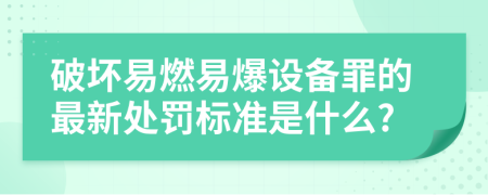 破坏易燃易爆设备罪的最新处罚标准是什么?