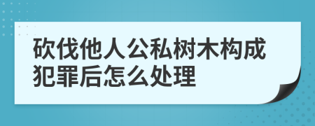 砍伐他人公私树木构成犯罪后怎么处理