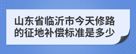 山东省临沂市今天修路的征地补偿标准是多少