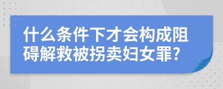什么条件下才会构成阻碍解救被拐卖妇女罪?