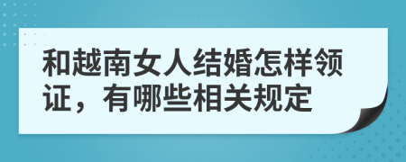 和越南女人结婚怎样领证，有哪些相关规定