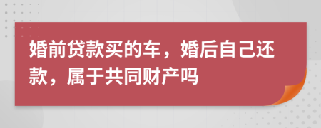 婚前贷款买的车，婚后自己还款，属于共同财产吗