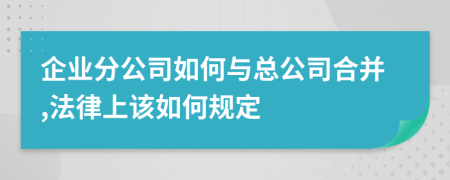 企业分公司如何与总公司合并,法律上该如何规定