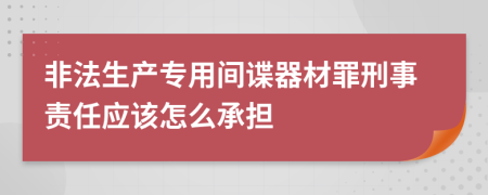 非法生产专用间谍器材罪刑事责任应该怎么承担