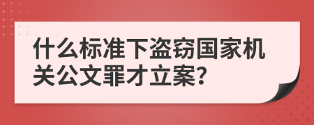 什么标准下盗窃国家机关公文罪才立案？