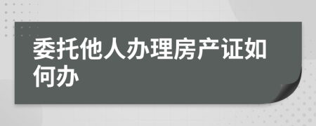 委托他人办理房产证如何办