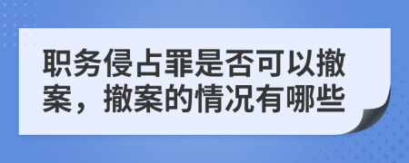 职务侵占罪是否可以撤案，撤案的情况有哪些