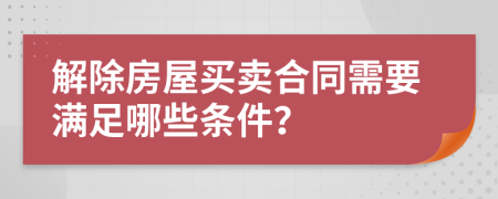 解除房屋买卖合同需要满足哪些条件？