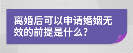 离婚后可以申请婚姻无效的前提是什么?