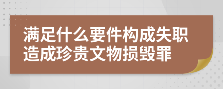 满足什么要件构成失职造成珍贵文物损毁罪