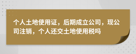 个人土地使用证，后期成立公司，现公司注销，个人还交土地使用税吗