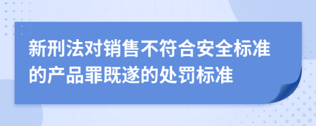 新刑法对销售不符合安全标准的产品罪既遂的处罚标准