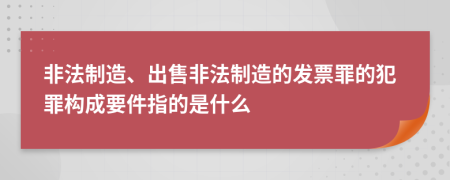 非法制造、出售非法制造的发票罪的犯罪构成要件指的是什么