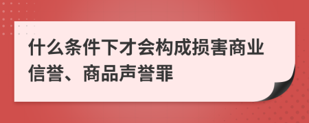 什么条件下才会构成损害商业信誉、商品声誉罪
