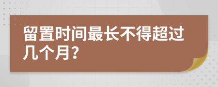 留置时间最长不得超过几个月？