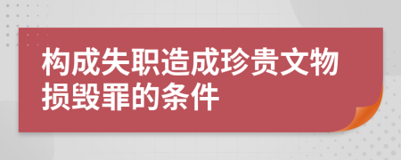 构成失职造成珍贵文物损毁罪的条件