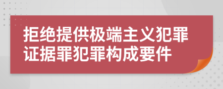 拒绝提供极端主义犯罪证据罪犯罪构成要件