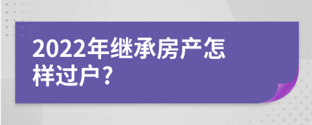 2022年继承房产怎样过户?