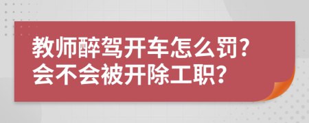 教师醉驾开车怎么罚?会不会被开除工职？