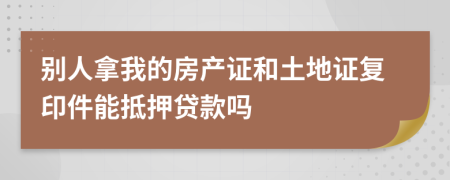 别人拿我的房产证和土地证复印件能抵押贷款吗