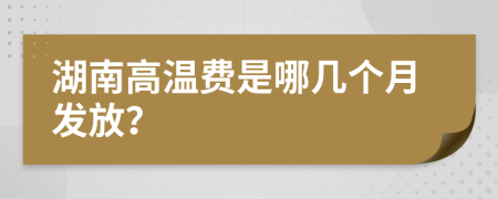 湖南高温费是哪几个月发放？
