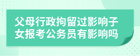 父母行政拘留过影响子女报考公务员有影响吗