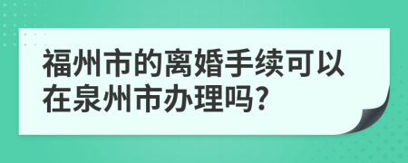 福州市的离婚手续可以在泉州市办理吗?