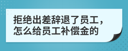 拒绝出差辞退了员工，怎么给员工补偿金的