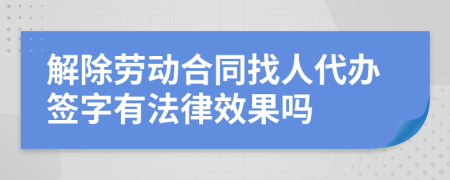 解除劳动合同找人代办签字有法律效果吗