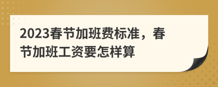 2023春节加班费标准，春节加班工资要怎样算