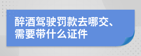 醉酒驾驶罚款去哪交、需要带什么证件