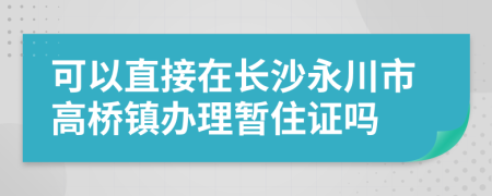 可以直接在长沙永川市高桥镇办理暂住证吗