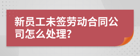 新员工未签劳动合同公司怎么处理？